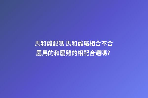 馬和雞配嗎 馬和雞屬相合不合 屬馬的和屬雞的相配合適嗎？-第1張-觀點-玄機派